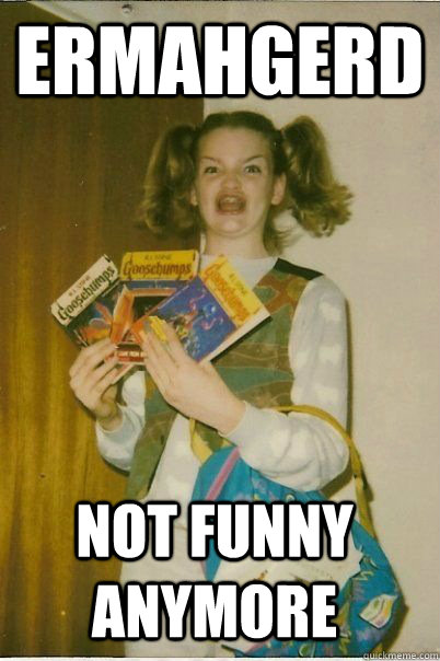 ERMAHGERD not funny anymore - ERMAHGERD not funny anymore  ERMAHGERD