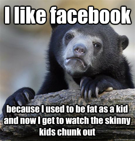 I like facebook because I used to be fat as a kid and now I get to watch the skinny kids chunk out  Confession Bear