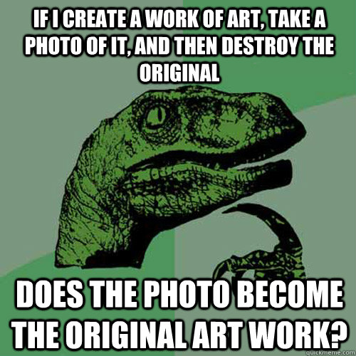 If I create a work of art, take a photo of it, and then destroy the original does the photo become the original art work?  Philosoraptor