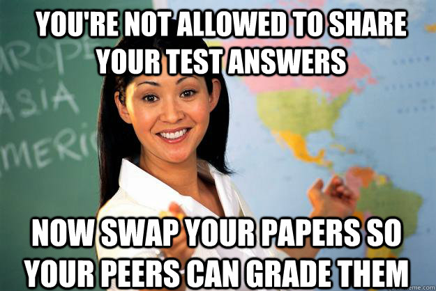 You're not allowed to share your test answers now swap your papers so your peers can grade them  Unhelpful High School Teacher