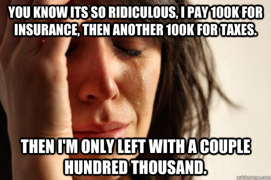 You know its so ridiculous, I pay 100k for insurance, then another 100k for taxes. Then I'm only left with a couple hundred thousand. - You know its so ridiculous, I pay 100k for insurance, then another 100k for taxes. Then I'm only left with a couple hundred thousand.  First World Problems