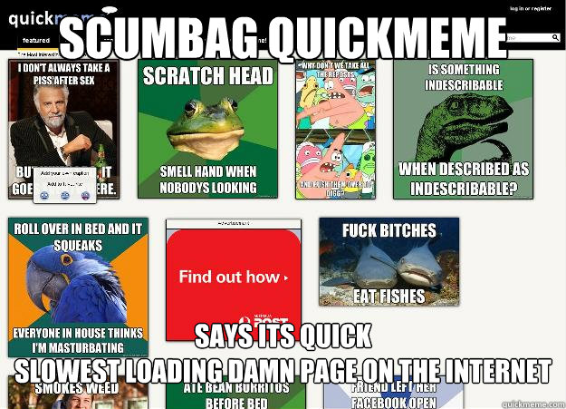 SCUMBAG QUICKMEME SAYS ITS QUICK
SLOWEST LOADING DAMN PAGE ON THE INTERNET - SCUMBAG QUICKMEME SAYS ITS QUICK
SLOWEST LOADING DAMN PAGE ON THE INTERNET  Misc