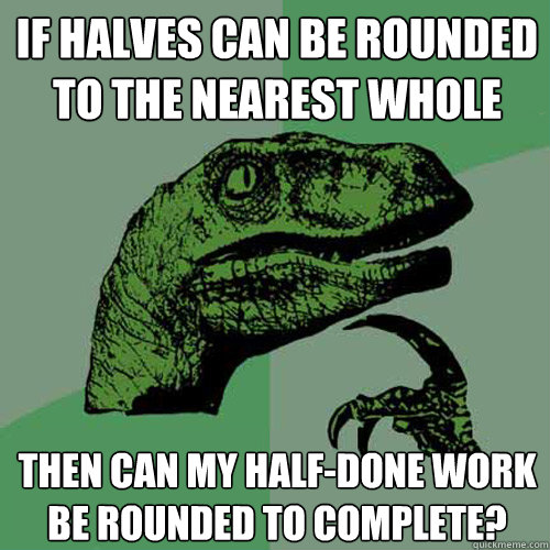 If halves can be rounded to the nearest whole Then can my half-done work be rounded to complete? - If halves can be rounded to the nearest whole Then can my half-done work be rounded to complete?  Philosoraptor