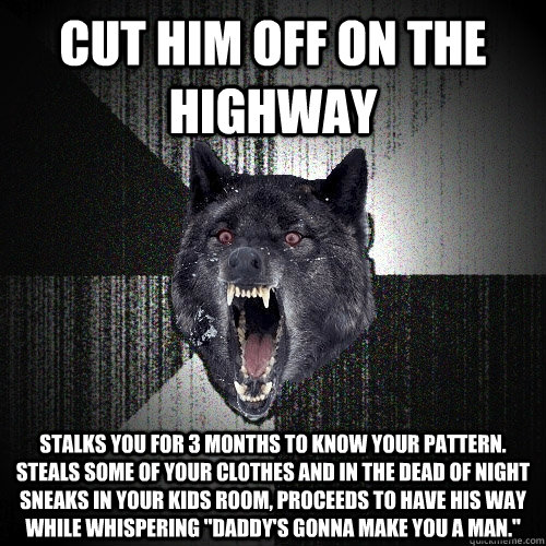 Cut him off on the highway Stalks you for 3 months to know your pattern. Steals some of your clothes and in the dead of night sneaks in your kids room, proceeds to have his way while whispering 