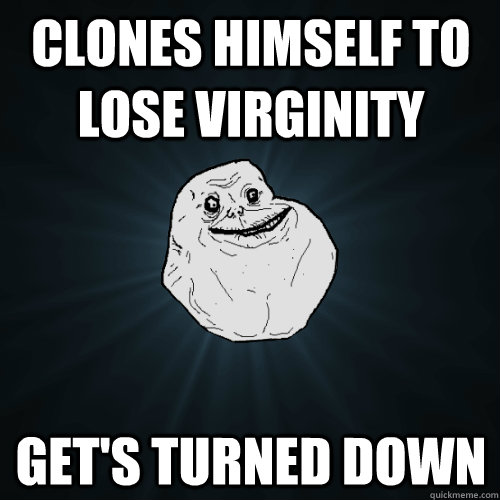 clones himself to lose virginity   get's turned down  Forever Alone