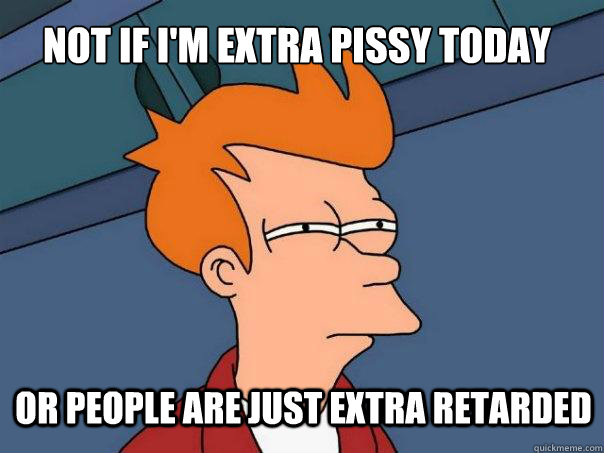 Not if I'm extra pissy today or people are just extra retarded  Futurama Fry