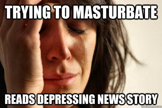 Trying to masturbate reads depressing news story  First World Problems