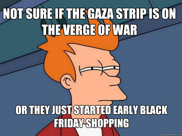 Not sure if the Gaza strip is on the verge of war or they just started early black friday shopping
  Futurama Fry