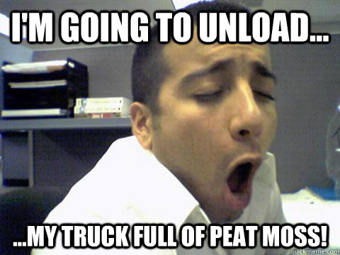 I'm going to unload... ...my truck full of peat moss! - I'm going to unload... ...my truck full of peat moss!  O Face