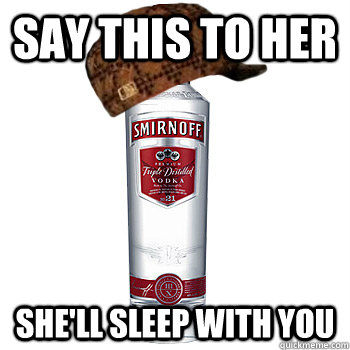 say this to her she'll sleep with you  Scumbag Alcohol