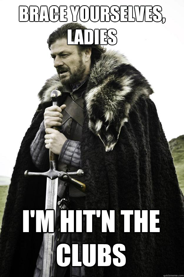 Brace yourselves, ladies I'm hit'n the clubs  Winter is coming