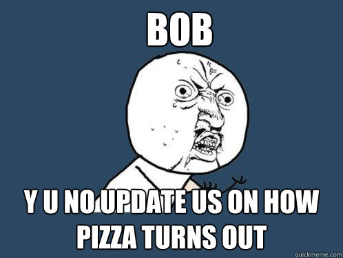 bob y u NO UPDATE US ON HOW PIZZA TURNS OUT  Y U No