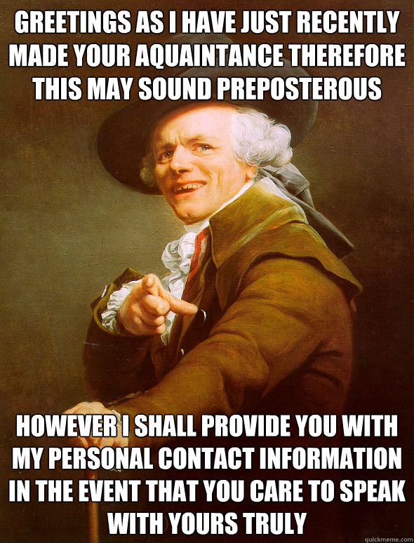 Greetings as i have just recently made your aquaintance therefore this may sound preposterous However I shall provide you with my personal contact information in the event that you care to speak with yours truly  Joseph Ducreux