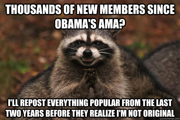 Thousands of new members since Obama's AMA? I'll repost everything popular from the last two years before they realize I'm not original  Evil Plotting Raccoon