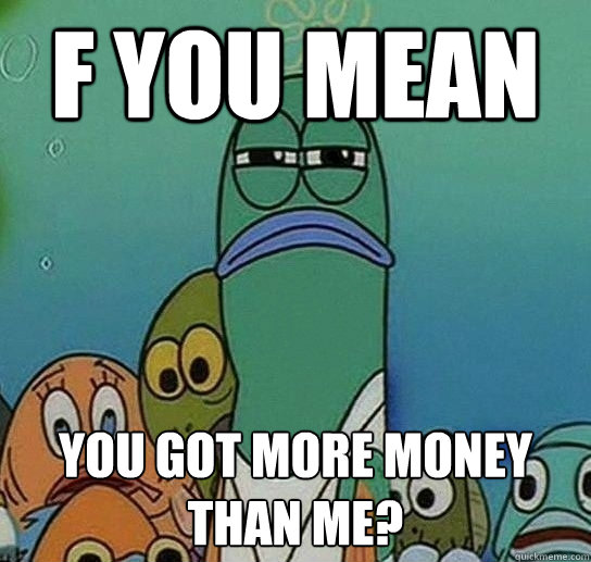 f you mean you got more money than me?  Serious fish SpongeBob