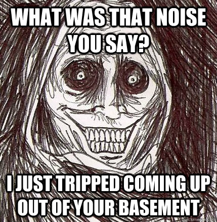 what was that noise you say? i just tripped coming up out of your basement - what was that noise you say? i just tripped coming up out of your basement  Horrifying Houseguest