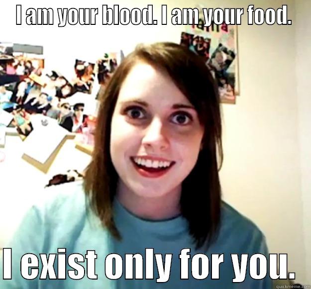 I AM YOUR BLOOD. I AM YOUR FOOD.  I EXIST ONLY FOR YOU.  Overly Attached Girlfriend