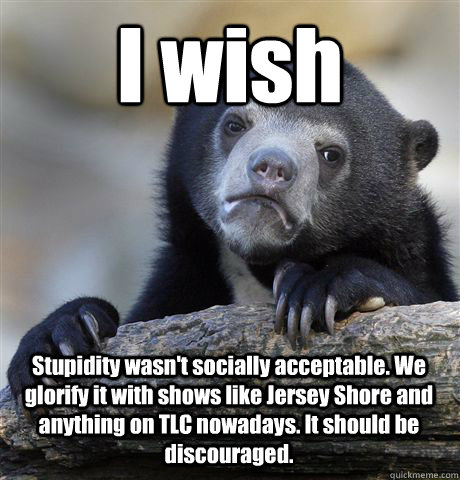 I wish Stupidity wasn't socially acceptable. We glorify it with shows like Jersey Shore and anything on TLC nowadays. It should be discouraged. - I wish Stupidity wasn't socially acceptable. We glorify it with shows like Jersey Shore and anything on TLC nowadays. It should be discouraged.  Confession Bear