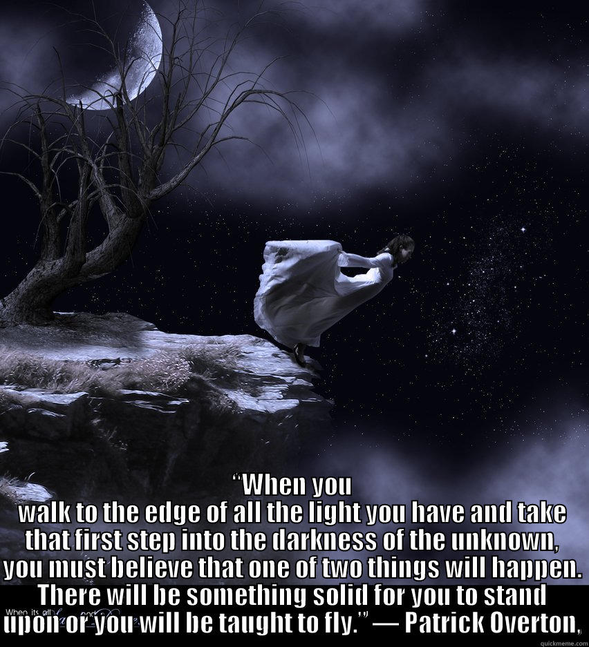  “WHEN YOU WALK TO THE EDGE OF ALL THE LIGHT YOU HAVE AND TAKE THAT FIRST STEP INTO THE DARKNESS OF THE UNKNOWN, YOU MUST BELIEVE THAT ONE OF TWO THINGS WILL HAPPEN. THERE WILL BE SOMETHING SOLID FOR YOU TO STAND UPON OR YOU WILL BE TAUGHT TO FLY.” ― PATRI Misc