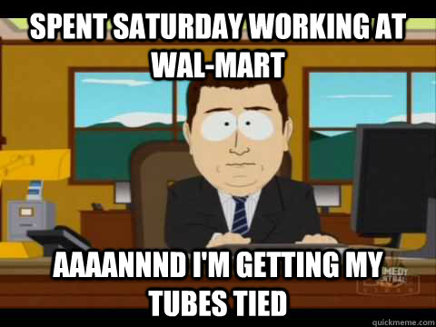 Spent saturday working at wal-mart Aaaannnd I'm getting my tubes tied - Spent saturday working at wal-mart Aaaannnd I'm getting my tubes tied  Aaand its gone