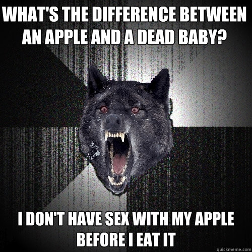 what's the difference between an apple and a dead baby? i don't have sex with my apple
before i eat it   
  Insanity Wolf