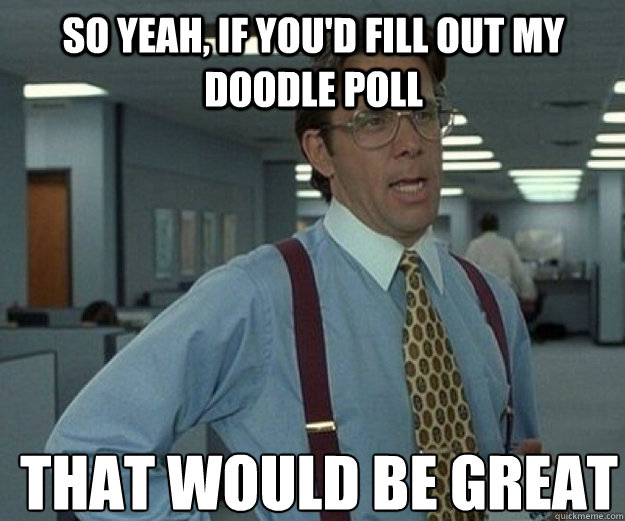 So yeah, if you'd fill out my Doodle poll THAT WOULD BE GREAT  that would be great