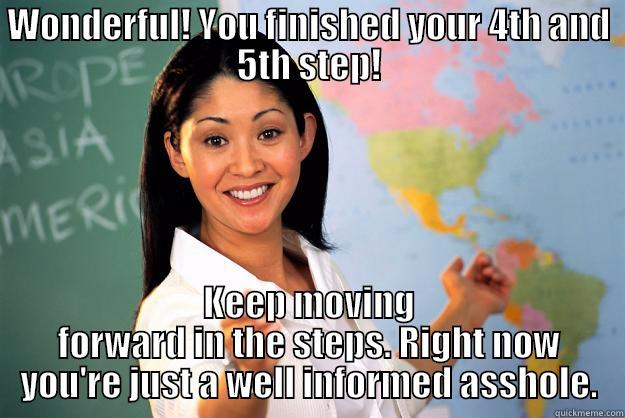 WONDERFUL! YOU FINISHED YOUR 4TH AND 5TH STEP! KEEP MOVING FORWARD IN THE STEPS. RIGHT NOW YOU'RE JUST A WELL INFORMED ASSHOLE. Unhelpful High School Teacher