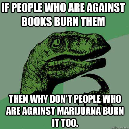 If people who are against books burn them then why don't people who are against marijuana burn it too.  Philosoraptor