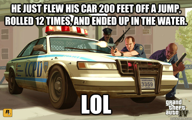 he just flew his car 200 feet off a jump, rolled 12 times, and ended up in the water. lol  GTA Cop