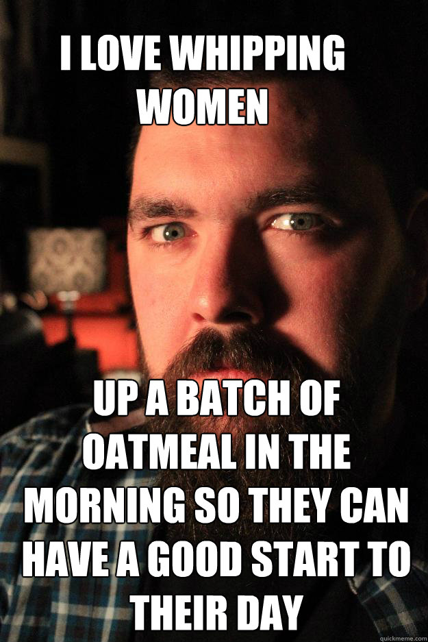 I LOVE WHIPPING WOMEN UP A BATCH OF OATMEAL IN THE MORNING SO THEY CAN HAVE A GOOD START TO THEIR DAY - I LOVE WHIPPING WOMEN UP A BATCH OF OATMEAL IN THE MORNING SO THEY CAN HAVE A GOOD START TO THEIR DAY  Dating Site Murderer