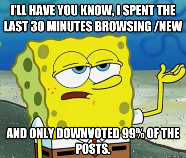 I'll have you know, I spent the last 30 minutes browsing /new and only downvoted 99% of the posts. - I'll have you know, I spent the last 30 minutes browsing /new and only downvoted 99% of the posts.  Tough Spongebob