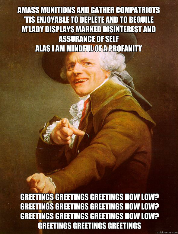 amass Munitions and gather compatriots 
'tis enjoyable to deplete and to beguile
m'lady displays marked disinterest and assurance of self
alas i am mindful of a profanity  greetings greetings greetings how low?
greetings greetings greetings how low?
greet  Joseph Ducreux