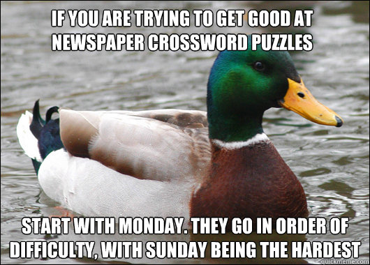 If you are trying to get good at newspaper crossword puzzles Start with Monday. They go in order of difficulty, with sunday being the hardest  Actual Advice Mallard