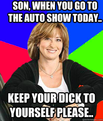 Son, when you go to the auto show today.. Keep your dick to yourself please..  Sheltering Suburban Mom