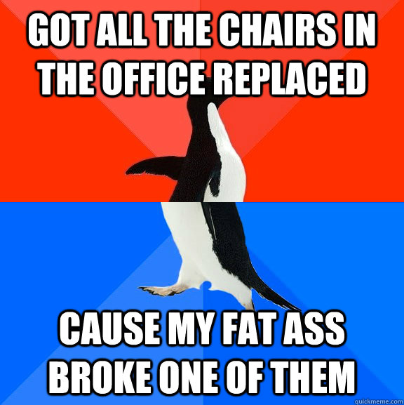 got all the chairs in the office replaced cause my fat ass broke one of them - got all the chairs in the office replaced cause my fat ass broke one of them  Socially Awesome Awkward Penguin