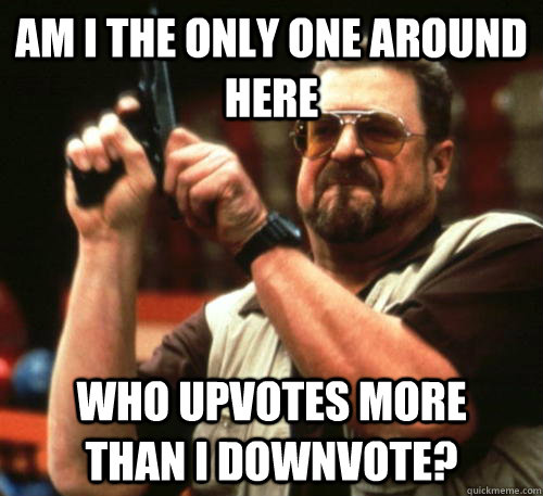 Am i the only one around here who upvotes more    than I downvote?  Am I The Only One Around Here