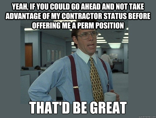 Yeah, if you could go ahead and not take advantage of my contractor status before offering me a perm position That'd be great  Office Space Lumbergh