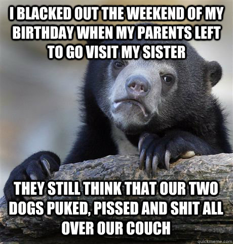 i blacked out the weekend of my birthday when my parents left to go visit my sister they still think that our two dogs puked, pissed and shit all over our couch  Confession Bear