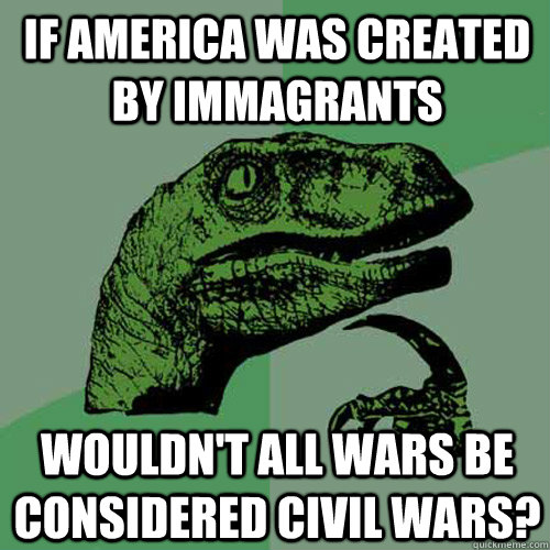 If America was created by immagrants Wouldn't all wars be considered civil wars? - If America was created by immagrants Wouldn't all wars be considered civil wars?  Philosoraptor