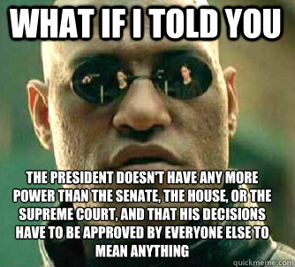 what if i told you The president doesn't have any more power than the senate, the house, or the supreme court, and that his decisions have to be approved by everyone else to mean anything  Matrix Morpheus