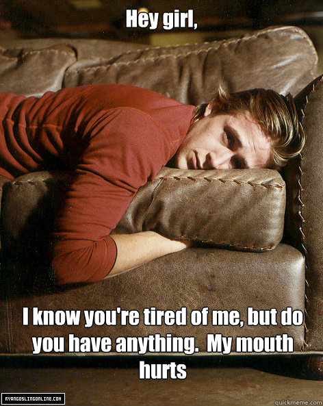 Hey girl,
 I know you're tired of me, but do you have anything.  My mouth hurts - Hey girl,
 I know you're tired of me, but do you have anything.  My mouth hurts  Ryan Gosling Hey Girl