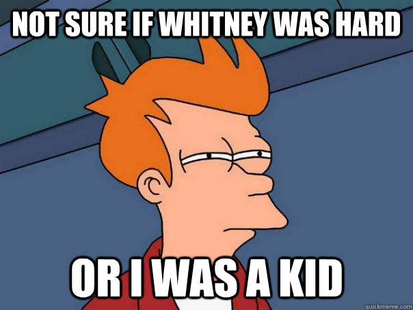 Not sure if whitney was hard Or I was a kid  Futurama Fry