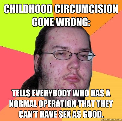 Childhood Circumcision gone wrong: Tells everybody who has a normal operation that they can't have sex as good.  Butthurt Dweller