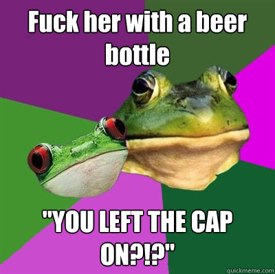 Fuck her with a beer bottle 