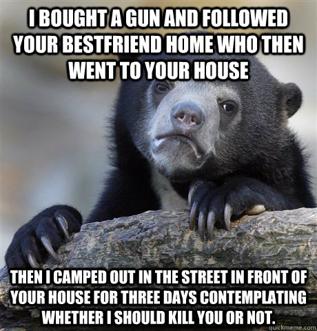 I bought a gun and followed your bestfriend home who then went to your house Then I camped out in the street in front of your house for three days contemplating whether I should kill you or not. - I bought a gun and followed your bestfriend home who then went to your house Then I camped out in the street in front of your house for three days contemplating whether I should kill you or not.  Confession Bear