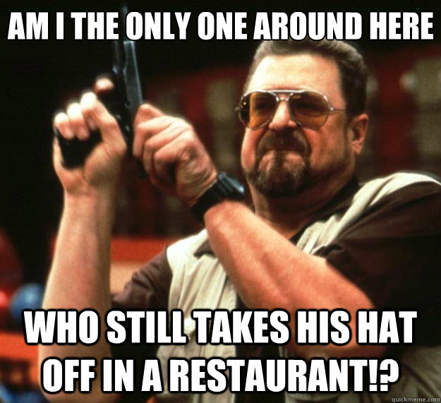 Am I the only one around here Who still takes his hat off in a restaurant!?  Big Lebowski