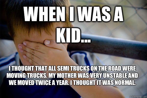 WHEN I WAS A KID... I thought that all semi trucks on the road were moving trucks. My mother was very unstable and we moved twice a year. I thought it was normal.  - WHEN I WAS A KID... I thought that all semi trucks on the road were moving trucks. My mother was very unstable and we moved twice a year. I thought it was normal.   Confession kid