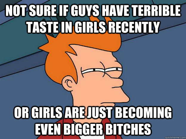 Not sure if guys have terrible taste in girls recently Or girls are just becoming even bigger bitches - Not sure if guys have terrible taste in girls recently Or girls are just becoming even bigger bitches  Skeptical fry