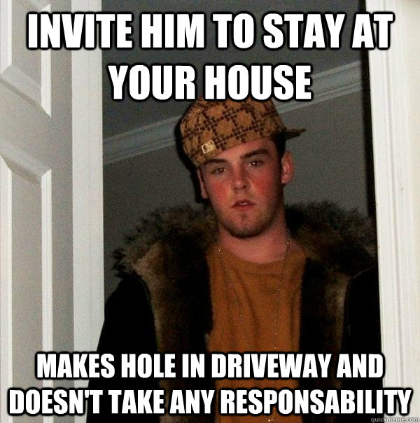 Invite him to stay at your house makes hole in driveway and doesn't take any responsability  Scumbag Steve