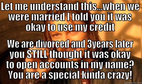 LET ME UNDERSTAND THIS...WHEN WE WERE MARRIED I TOLD YOU IT WAS OKAY TO USE MY CREDIT WE ARE DIVORCED AND 3YEARS LATER YOU STILL THOUGHT IT WAS OKAY TO OPEN ACCOUNTS IN MY NAME? YOU ARE A SPECIAL KINDA CRAZY! Boromir